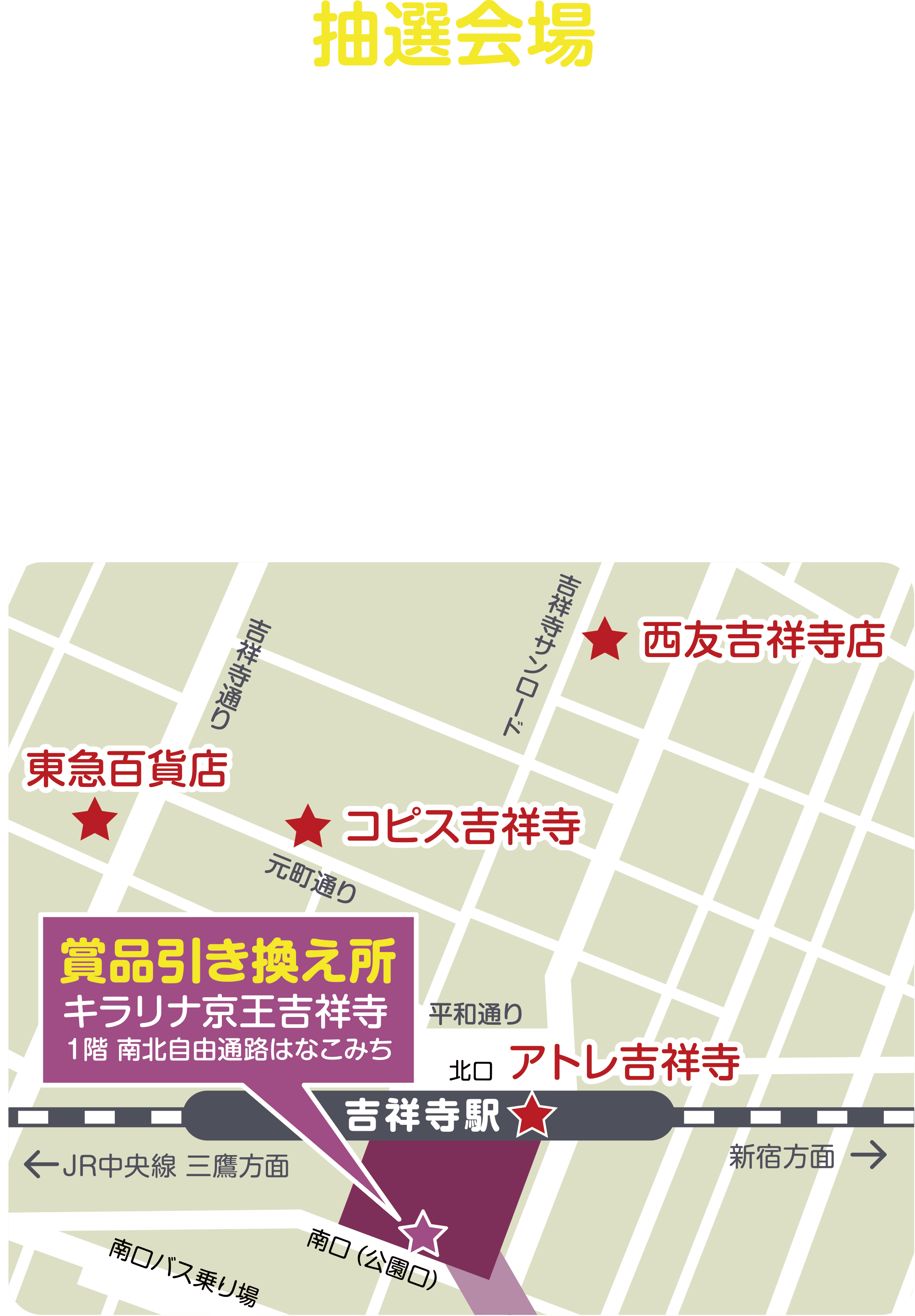 
抽選会場
吉祥寺駅周辺4か所
★東急百貨店（南側入口横）
★アトレ吉祥寺（B1階 東館ゆらぎの広場） 
★西友吉祥寺店（サンロード側入口横） 
★コピス吉祥寺（吉祥寺デッキ）
    
賞品引き換え所
キラリナ京王吉祥寺
１階 南北自由通路はなこみち    
