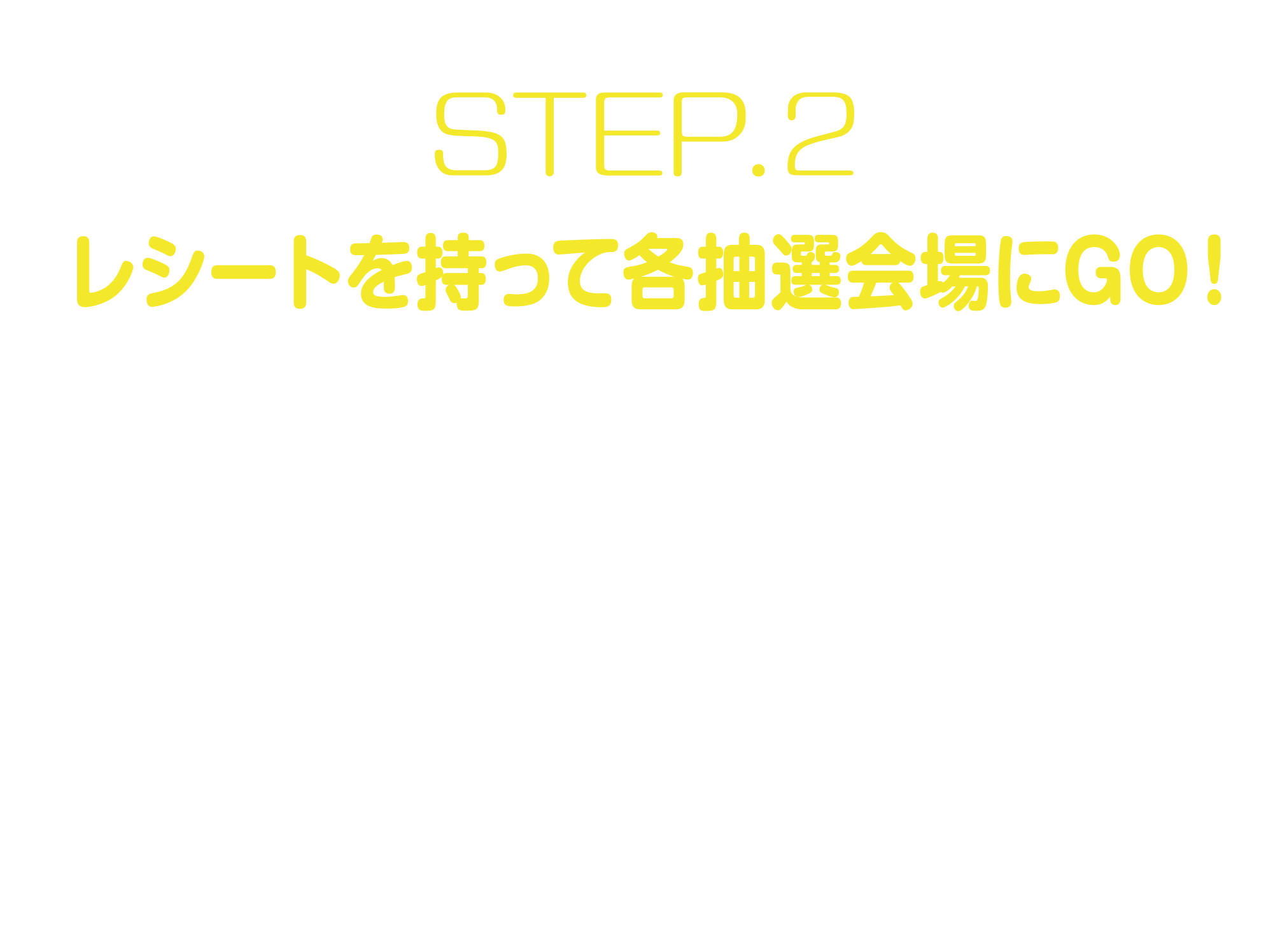 
STEP.2
レシートを持って各抽選会場にGO！
対象店舗でお買上げのレシート3,000円（税込）ごとに1回抽選に参加いただけます。
※レシート合算は1回の抽選につき10枚まで
※1回の受付で、抽選は100回まで
※電子レシートは対象外となります   
