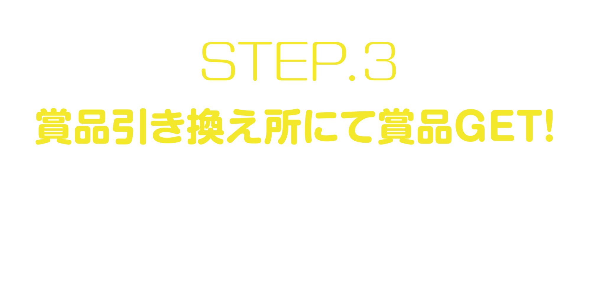 
STEP.3
賞品引き換え所にて賞品GET!    
当選した賞品は、キラリナ京王吉祥寺の賞品引換所にてお受け取りいただけます。  
