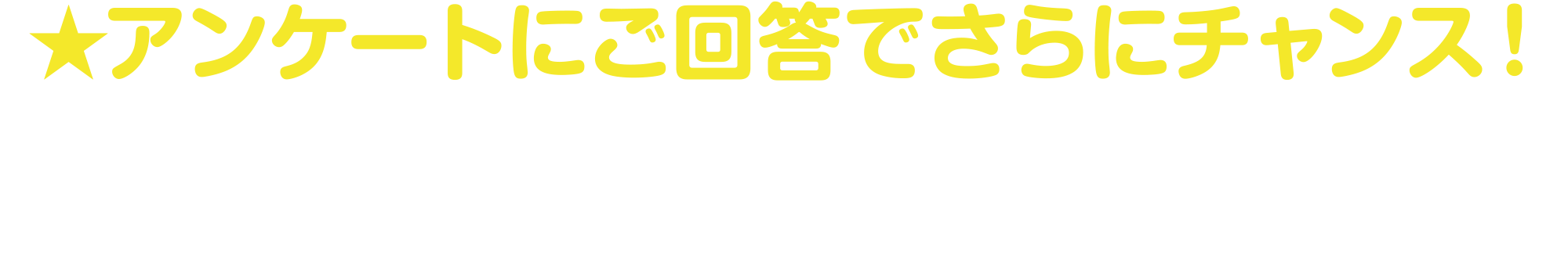 
★アンケートにご回答でさらにチャンス！
抽選会場にてアンケートにご回答いただくと、追加でもう1回抽選会にご参加いただけます。    
